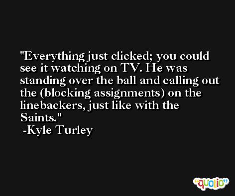 Everything just clicked; you could see it watching on TV. He was standing over the ball and calling out the (blocking assignments) on the linebackers, just like with the Saints. -Kyle Turley