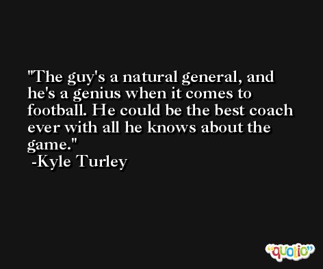 The guy's a natural general, and he's a genius when it comes to football. He could be the best coach ever with all he knows about the game. -Kyle Turley