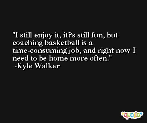 I still enjoy it, it?s still fun, but coaching basketball is a time-consuming job, and right now I need to be home more often. -Kyle Walker