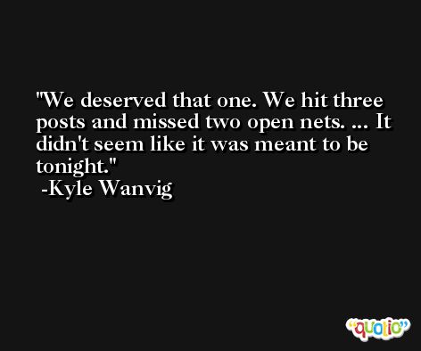 We deserved that one. We hit three posts and missed two open nets. ... It didn't seem like it was meant to be tonight. -Kyle Wanvig