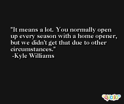 It means a lot. You normally open up every season with a home opener, but we didn't get that due to other circumstances. -Kyle Williams