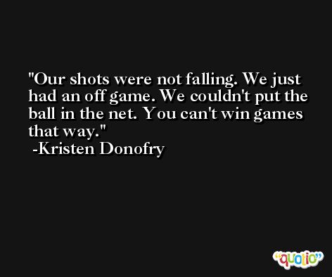 Our shots were not falling. We just had an off game. We couldn't put the ball in the net. You can't win games that way. -Kristen Donofry