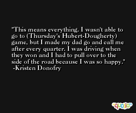 This means everything. I wasn't able to go to (Thursday's Hubert-Dougherty) game, but I made my dad go and call me after every quarter. I was driving when they won and I had to pull over to the side of the road because I was so happy. -Kristen Donofry