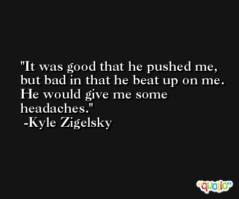 It was good that he pushed me, but bad in that he beat up on me. He would give me some headaches. -Kyle Zigelsky