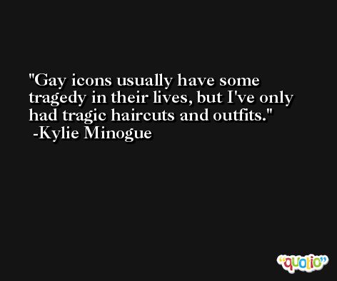 Gay icons usually have some tragedy in their lives, but I've only had tragic haircuts and outfits. -Kylie Minogue