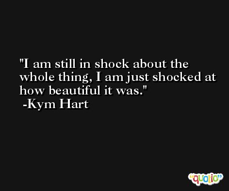 I am still in shock about the whole thing, I am just shocked at how beautiful it was. -Kym Hart