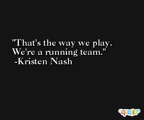 That's the way we play. We're a running team. -Kristen Nash