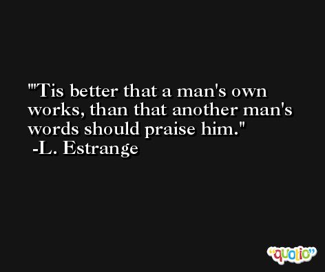 'Tis better that a man's own works, than that another man's words should praise him. -L. Estrange