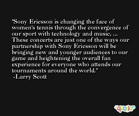 Sony Ericsson is changing the face of women's tennis through the convergence of our sport with technology and music, ... These concerts are just one of the ways our partnership with Sony Ericsson will be bringing new and younger audiences to our game and heightening the overall fan experience for everyone who attends our tournaments around the world. -Larry Scott