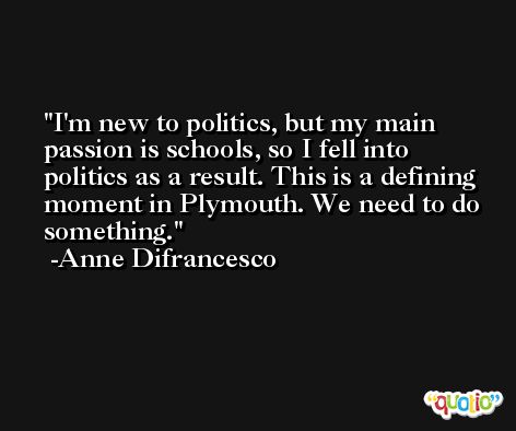 I'm new to politics, but my main passion is schools, so I fell into politics as a result. This is a defining moment in Plymouth. We need to do something. -Anne Difrancesco