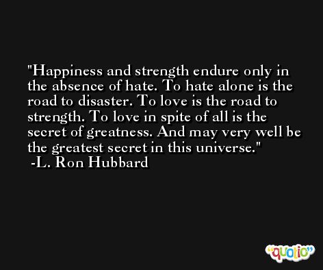 Happiness and strength endure only in the absence of hate. To hate alone is the road to disaster. To love is the road to strength. To love in spite of all is the secret of greatness. And may very well be the greatest secret in this universe. -L. Ron Hubbard