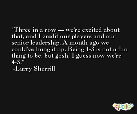 Three in a row — we're excited about that, and I credit our players and our senior leadership. A month ago we could've hung it up. Being 1-3 is not a fun thing to be, but gosh, I guess now we're 4-3. -Larry Sherrill