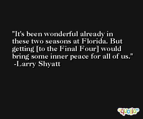 It's been wonderful already in these two seasons at Florida. But getting [to the Final Four] would bring some inner peace for all of us. -Larry Shyatt