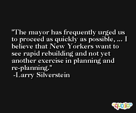 The mayor has frequently urged us to proceed as quickly as possible, ... I believe that New Yorkers want to see rapid rebuilding and not yet another exercise in planning and re-planning. -Larry Silverstein
