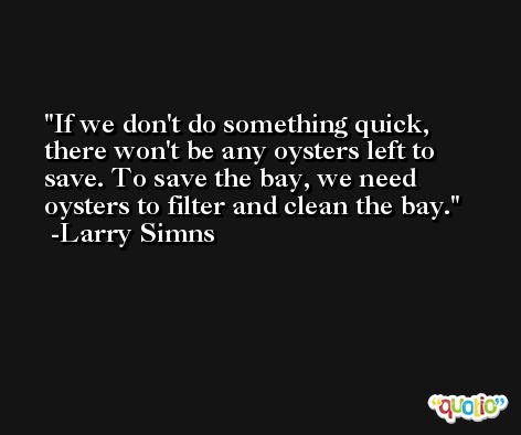 If we don't do something quick, there won't be any oysters left to save. To save the bay, we need oysters to filter and clean the bay. -Larry Simns