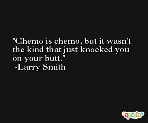 Chemo is chemo, but it wasn't the kind that just knocked you on your butt. -Larry Smith
