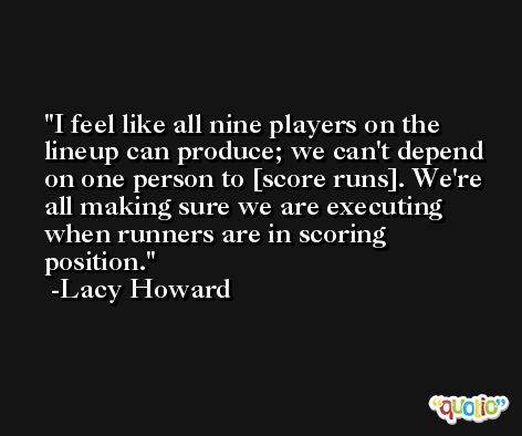 I feel like all nine players on the lineup can produce; we can't depend on one person to [score runs]. We're all making sure we are executing when runners are in scoring position. -Lacy Howard