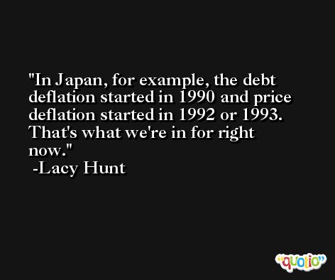 In Japan, for example, the debt deflation started in 1990 and price deflation started in 1992 or 1993. That's what we're in for right now. -Lacy Hunt