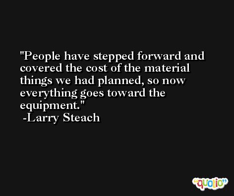 People have stepped forward and covered the cost of the material things we had planned, so now everything goes toward the equipment. -Larry Steach