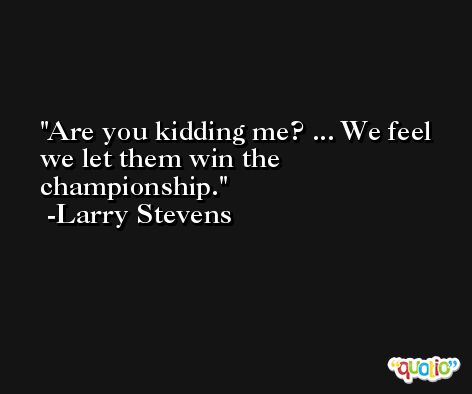 Are you kidding me? ... We feel we let them win the championship. -Larry Stevens
