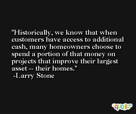 Historically, we know that when customers have access to additional cash, many homeowners choose to spend a portion of that money on projects that improve their largest asset -- their homes. -Larry Stone