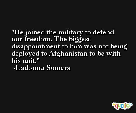 He joined the military to defend our freedom. The biggest disappointment to him was not being deployed to Afghanistan to be with his unit. -Ladonna Somers