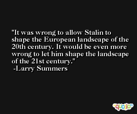 It was wrong to allow Stalin to shape the European landscape of the 20th century. It would be even more wrong to let him shape the landscape of the 21st century. -Larry Summers