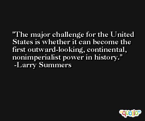 The major challenge for the United States is whether it can become the first outward-looking, continental, nonimperialist power in history. -Larry Summers