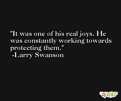 It was one of his real joys. He was constantly working towards protecting them. -Larry Swanson