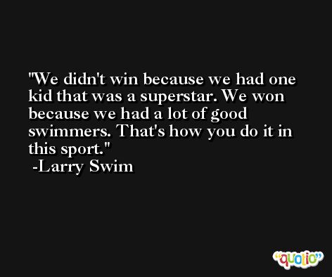 We didn't win because we had one kid that was a superstar. We won because we had a lot of good swimmers. That's how you do it in this sport. -Larry Swim
