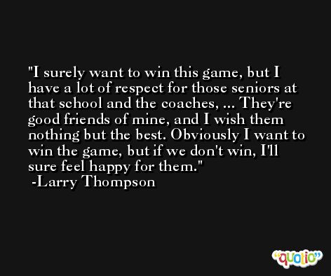 I surely want to win this game, but I have a lot of respect for those seniors at that school and the coaches, ... They're good friends of mine, and I wish them nothing but the best. Obviously I want to win the game, but if we don't win, I'll sure feel happy for them. -Larry Thompson