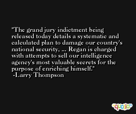 The grand jury indictment being released today details a systematic and calculated plan to damage our country's national security, ... Regan is charged with attempts to sell our intelligence agency's most valuable secrets for the purpose of enriching himself. -Larry Thompson