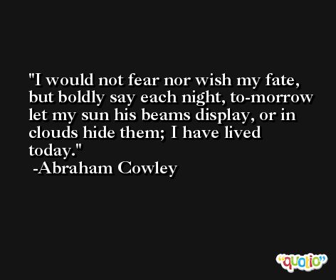I would not fear nor wish my fate, but boldly say each night, to-morrow let my sun his beams display, or in clouds hide them; I have lived today. -Abraham Cowley