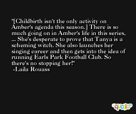 [Childbirth isn't the only activity on Amber's agenda this season.] There is so much going on in Amber's life in this series, ... She's desperate to prove that Tanya is a scheming witch. She also launches her singing career and then gets into the idea of running Earls Park Football Club. So there's no stopping her! -Laila Rouass