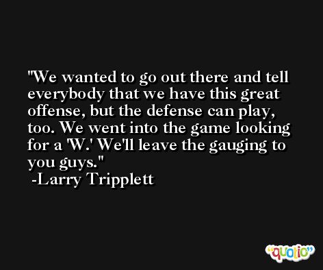 We wanted to go out there and tell everybody that we have this great offense, but the defense can play, too. We went into the game looking for a 'W.' We'll leave the gauging to you guys. -Larry Tripplett