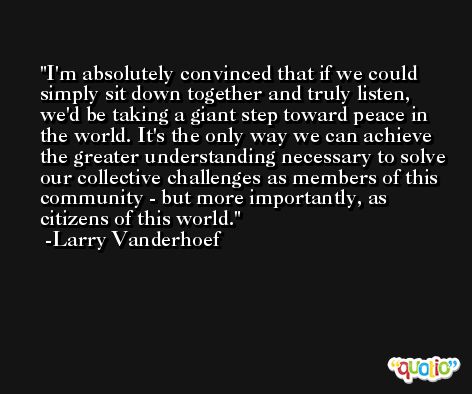 I'm absolutely convinced that if we could simply sit down together and truly listen, we'd be taking a giant step toward peace in the world. It's the only way we can achieve the greater understanding necessary to solve our collective challenges as members of this community - but more importantly, as citizens of this world. -Larry Vanderhoef