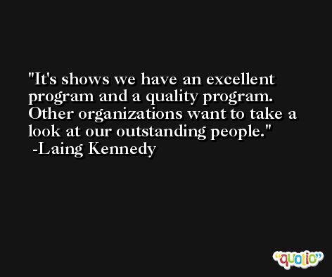 It's shows we have an excellent program and a quality program. Other organizations want to take a look at our outstanding people. -Laing Kennedy