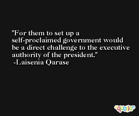 For them to set up a self-proclaimed government would be a direct challenge to the executive authority of the president. -Laisenia Qarase