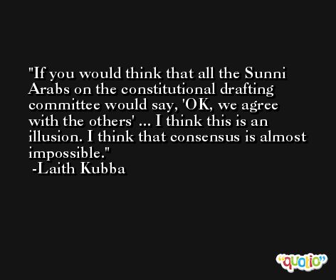 If you would think that all the Sunni Arabs on the constitutional drafting committee would say, 'OK, we agree with the others' ... I think this is an illusion. I think that consensus is almost impossible. -Laith Kubba