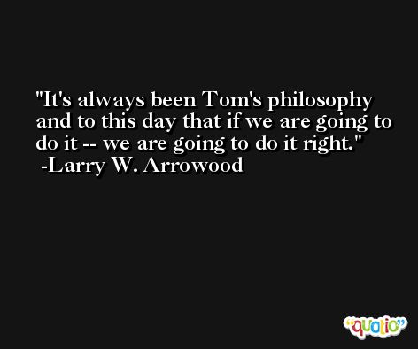It's always been Tom's philosophy and to this day that if we are going to do it -- we are going to do it right. -Larry W. Arrowood