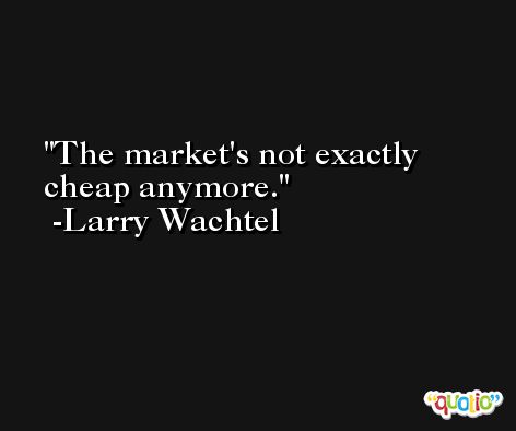 The market's not exactly cheap anymore. -Larry Wachtel