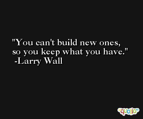 You can't build new ones, so you keep what you have. -Larry Wall