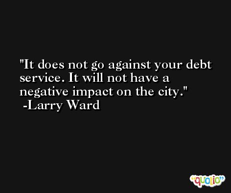 It does not go against your debt service. It will not have a negative impact on the city. -Larry Ward