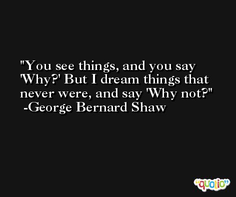 You see things, and you say 'Why?' But I dream things that never were, and say 'Why not? -George Bernard Shaw