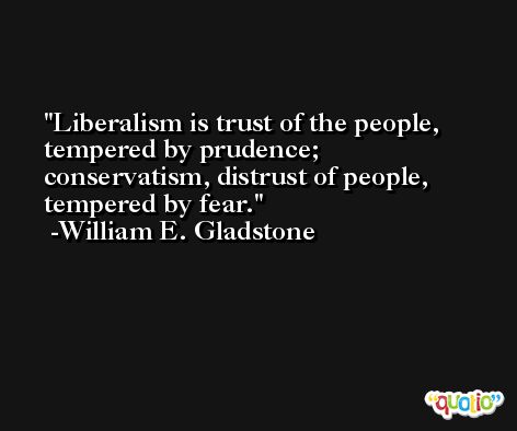 Liberalism is trust of the people, tempered by prudence; conservatism, distrust of people, tempered by fear. -William E. Gladstone