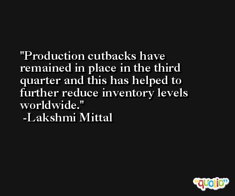 Production cutbacks have remained in place in the third quarter and this has helped to further reduce inventory levels worldwide. -Lakshmi Mittal