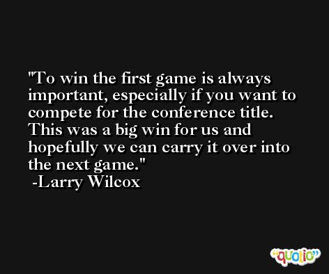 To win the first game is always important, especially if you want to compete for the conference title. This was a big win for us and hopefully we can carry it over into the next game. -Larry Wilcox