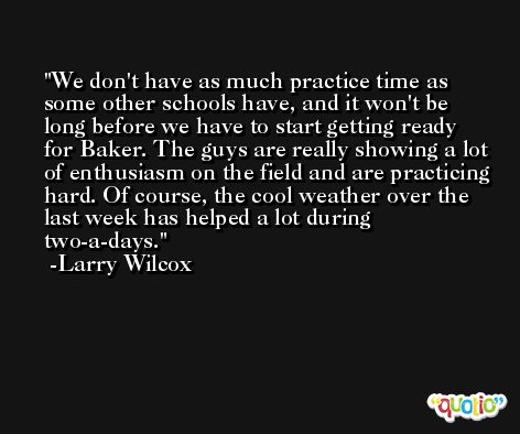 We don't have as much practice time as some other schools have, and it won't be long before we have to start getting ready for Baker. The guys are really showing a lot of enthusiasm on the field and are practicing hard. Of course, the cool weather over the last week has helped a lot during two-a-days. -Larry Wilcox