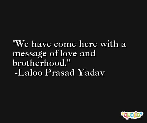 We have come here with a message of love and brotherhood. -Laloo Prasad Yadav