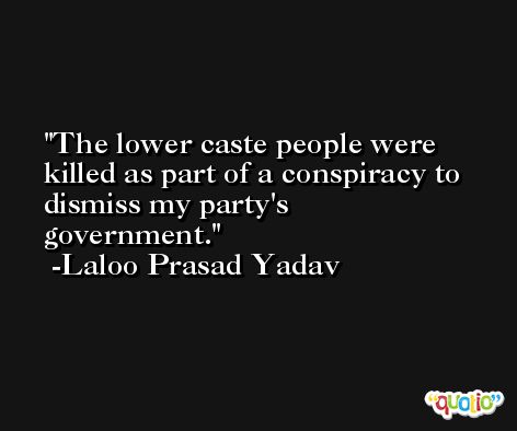 The lower caste people were killed as part of a conspiracy to dismiss my party's government. -Laloo Prasad Yadav